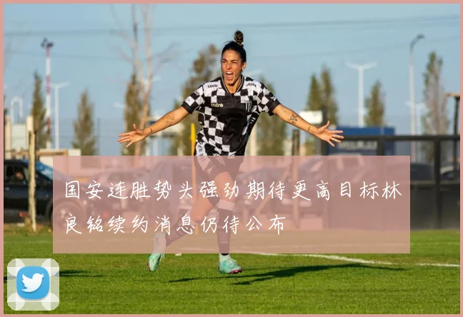 国安连胜势头强劲期待更高目标林良铭续约消息仍待公布