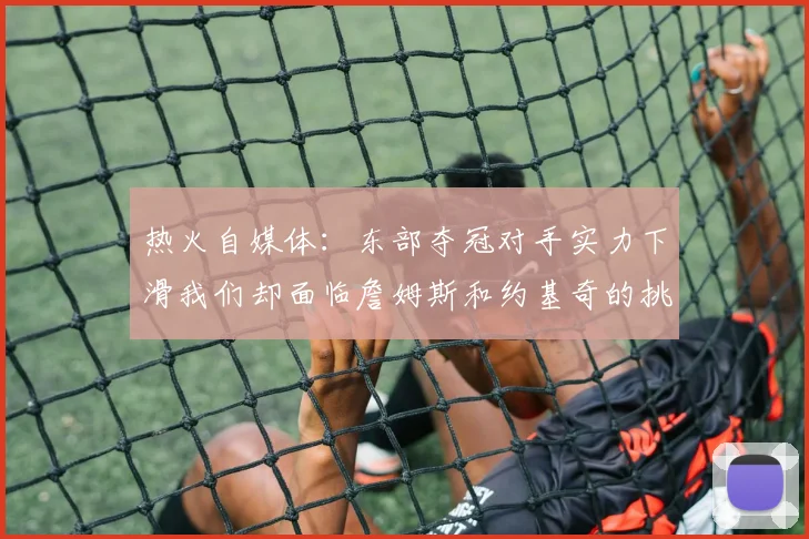 热火自媒体：东部夺冠对手实力下滑我们却面临詹姆斯和约基奇的挑战