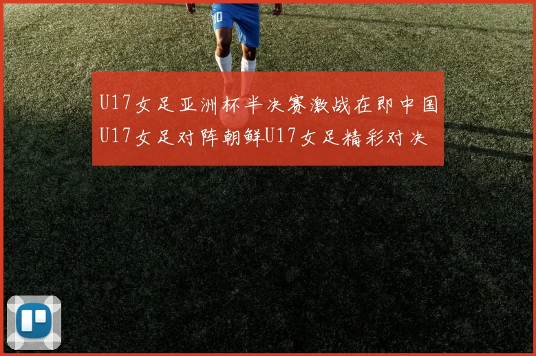 U17女足亚洲杯半决赛激战在即中国U17女足对阵朝鲜U17女足精彩对决即将开启