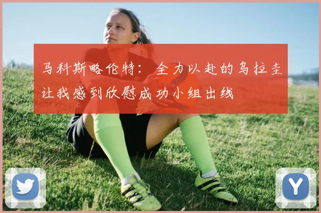马科斯略伦特：全力以赴的乌拉圭让我感到欣慰成功小组出线