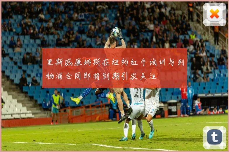 里斯威廉姆斯在纽约红牛试训与利物浦合同即将到期引发关注