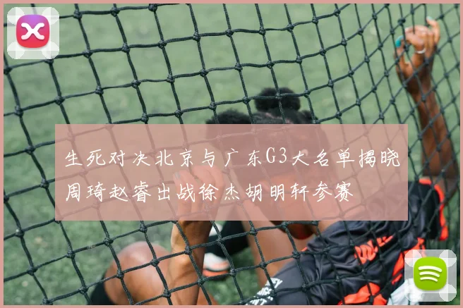 生死对决北京与广东G3大名单揭晓周琦赵睿出战徐杰胡明轩参赛