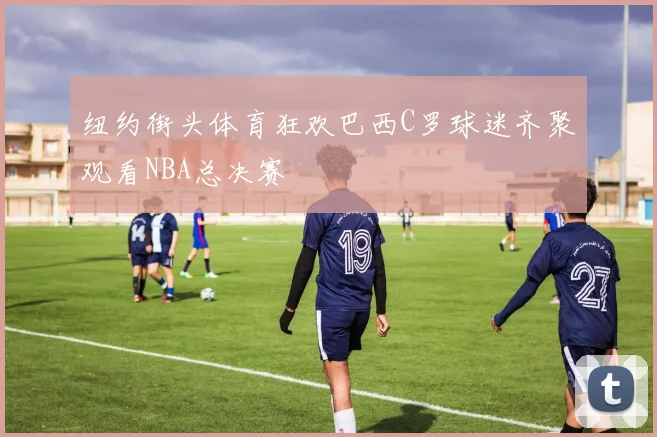 纽约街头体育狂欢巴西C罗球迷齐聚观看NBA总决赛