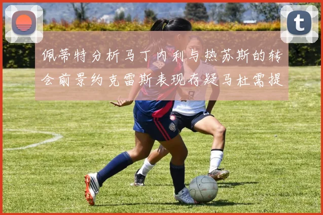 佩蒂特分析马丁内利与热苏斯的转会前景约克雷斯表现存疑马杜需提升才能留队
