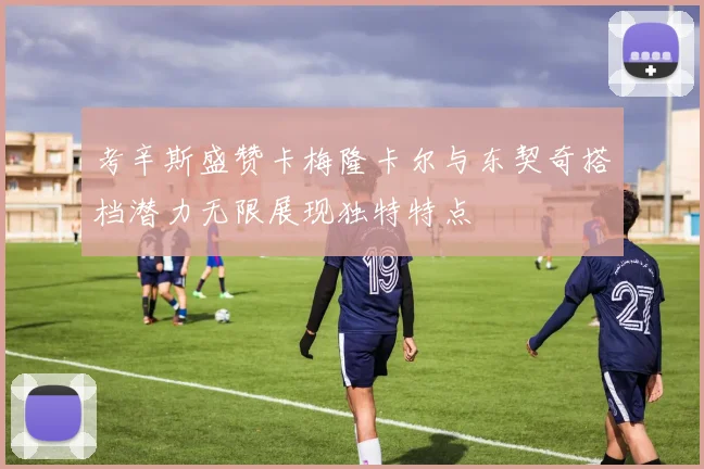 考辛斯盛赞卡梅隆卡尔与东契奇搭档潜力无限展现独特特点
