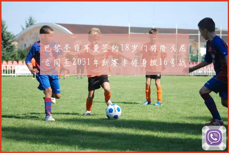 巴黎圣日耳曼签约18岁门将隆戈尼合同至2031年新赛季将身披16号战袍