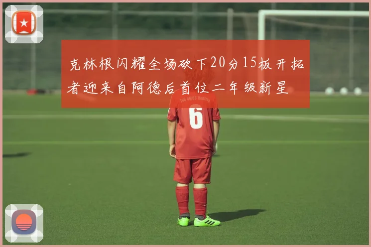 克林根闪耀全场砍下20分15板开拓者迎来自阿德后首位二年级新星