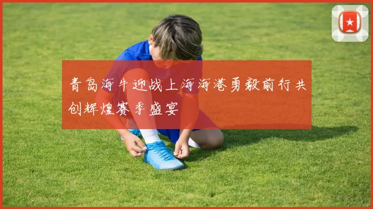 青岛海牛迎战上海海港勇毅前行共创辉煌赛季盛宴