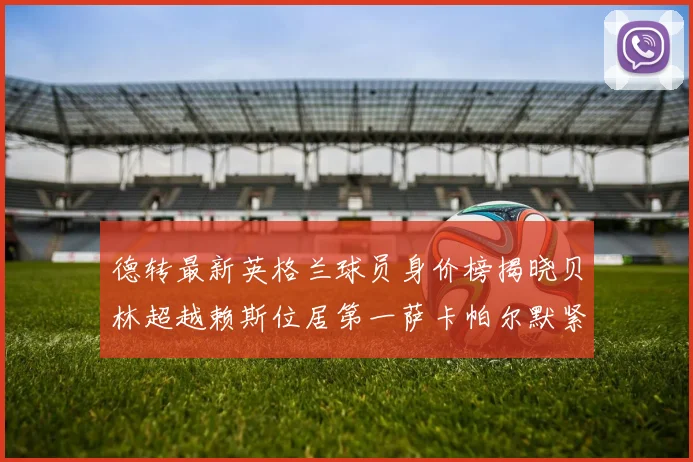 德转最新英格兰球员身价榜揭晓贝林超越赖斯位居第一萨卡帕尔默紧随其后