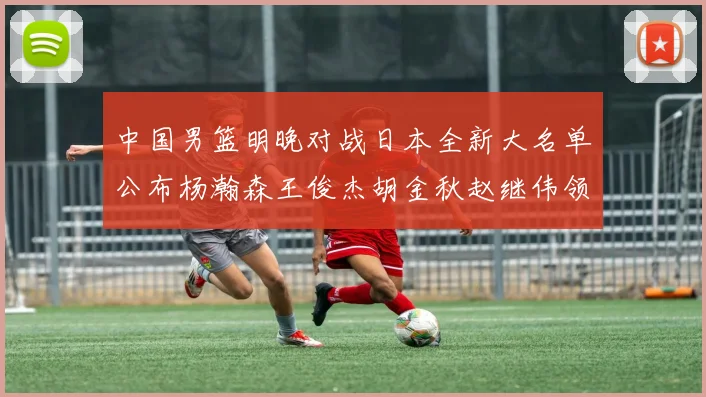 中国男篮明晚对战日本全新大名单公布杨瀚森王俊杰胡金秋赵继伟领衔出战