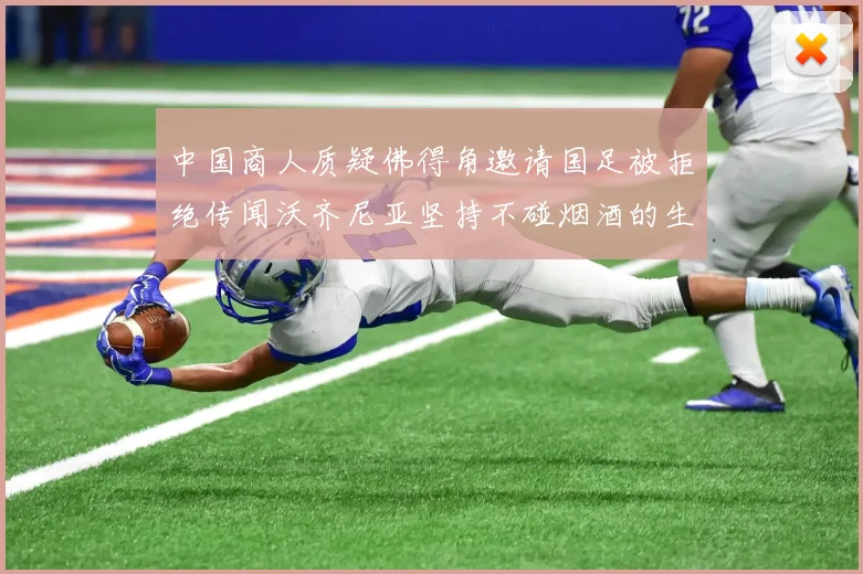 中国商人质疑佛得角邀请国足被拒绝传闻沃齐尼亚坚持不碰烟酒的生活方式
