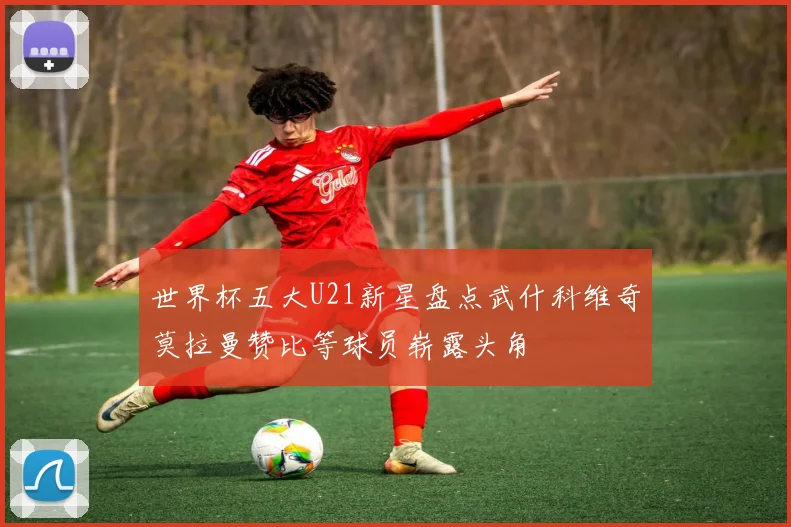 世界杯五大U21新星盘点武什科维奇莫拉曼赞比等球员崭露头角