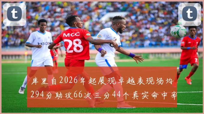 库里自2026年起展现卓越表现场均294分助攻66次三分44个真实命中率高达637