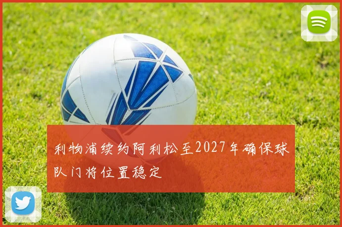 利物浦续约阿利松至2027年确保球队门将位置稳定