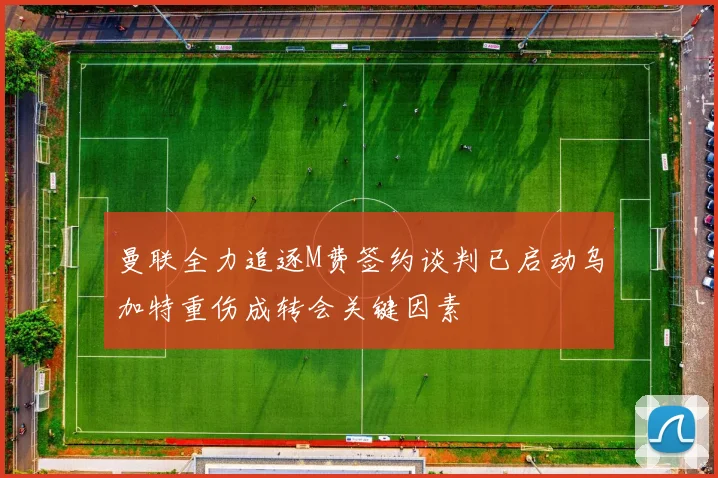曼联全力追逐M费签约谈判已启动乌加特重伤成转会关键因素