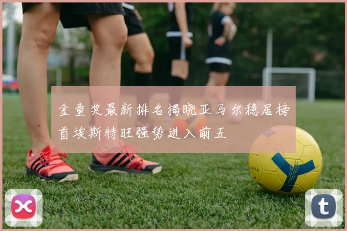 金童奖最新排名揭晓亚马尔稳居榜首埃斯特旺强势进入前五