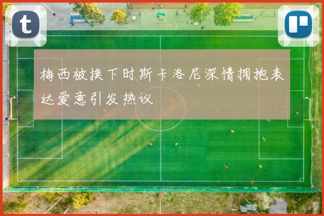 梅西被换下时斯卡洛尼深情拥抱表达爱意引发热议
