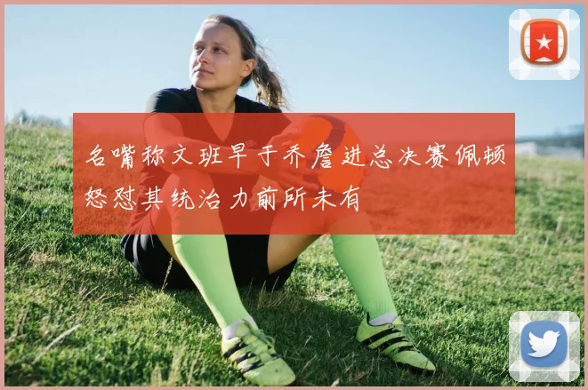 名嘴称文班早于乔詹进总决赛佩顿怒怼其统治力前所未有