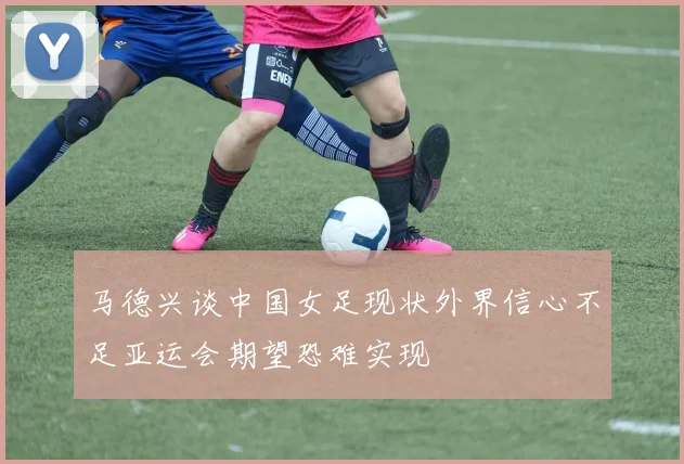 马德兴谈中国女足现状外界信心不足亚运会期望恐难实现